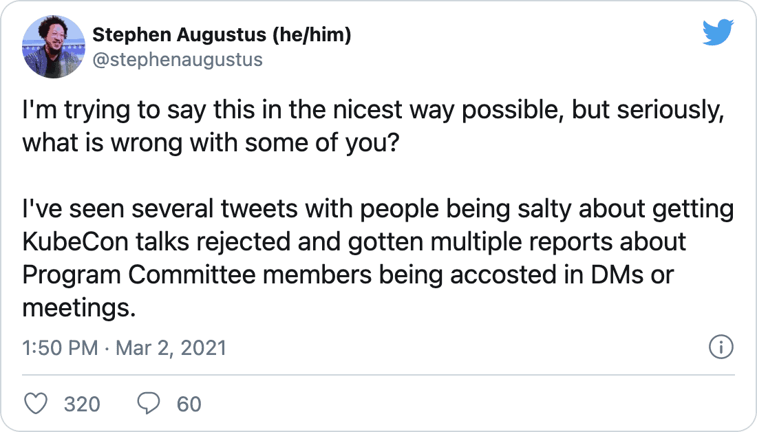 stephenaugustus on Twitter: &ldquo;I&rsquo;m trying to say this in the nicest way possible, but seriously, what is wrong with some of you? I&rsquo;ve seen several tweets with people being salty about getting KubeCon talks rejected and gotten multiple reports about Program Committee members being accosted in DMs or meetings.&rdquo;