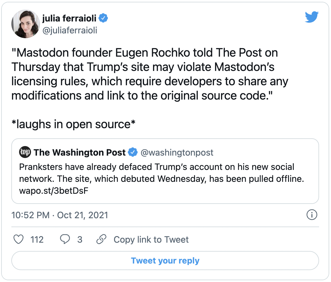 julia ferraioli @juliaferraioli on Twitter) &ldquo;Mastodon founder Eugen Rochko told The Post on Thursday that Trump&rsquo;s site may violate Mastodon&rsquo;s licensing rules, which require developers to share any modifications and link to the original source code.&rdquo; laughs in open source