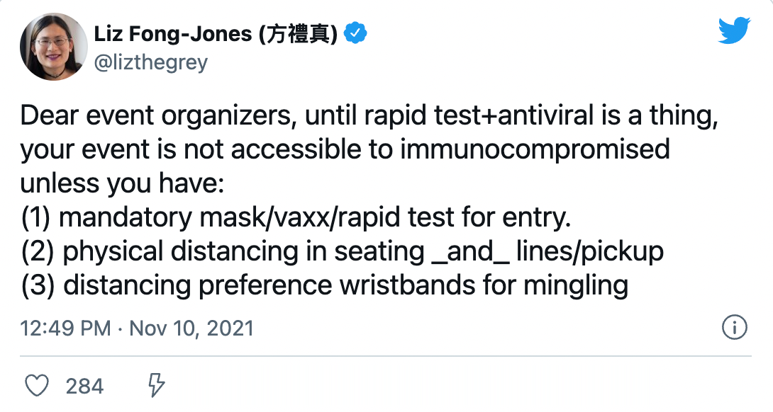Liz Fong-Jones (方禮真) (@lizthegrey) on Twitter) &ldquo;Dear event organizers, until rapid test+antiviral is a thing, your event is not accessible to immunocompromised unless you have: (1) mandatory mask/vaxx/rapid test for entry, (2) physical distancing in seating and lines/pickup, (3) distancing preference wristbands for mingling&rdquo;