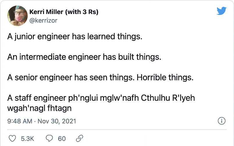 Kerri Miller (with 3 Rs) (@kerrizor) on Twitter) &ldquo;A junior engineer has learned things. An intermediate engineer has built things. A senior engineer has seen things. Horrible things. A staff engineer ph&rsquo;nglui mglw&rsquo;nafh Cthulhu R&rsquo;lyeh wgah&rsquo;nagl fhtagn&rdquo;