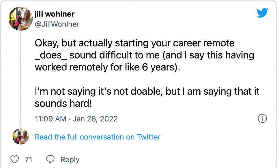 jill wohlner (@JillWohlner on Twitter) &ldquo;Okay, but actually starting your career remote does sound difficult to me (and I say this having worked remotely for like 6 years). I&rsquo;m not saying it&rsquo;s not doable, but I am saying that it sounds hard!&rdquo;