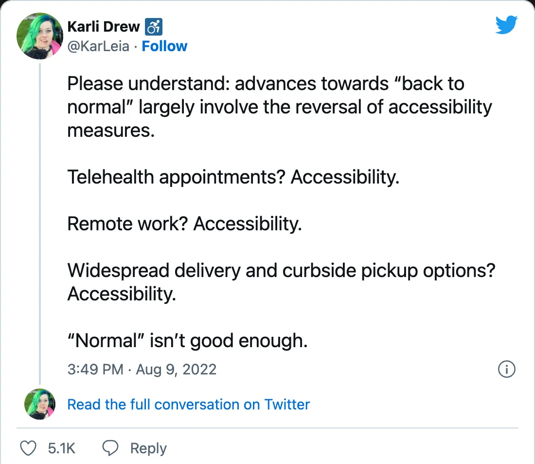 Karli Drew on Twitter: &ldquo;Please understand: advances towards &ldquo;back to normal&rdquo; largely involve the reversal of accessibility measures. Telehealth appointments? Accessibility. Remote work? Accessibility. Widespread delivery and curbside pickup options? Accessibility. &ldquo;Normal&rdquo; isn&rsquo;t good enough.&rdquo;)