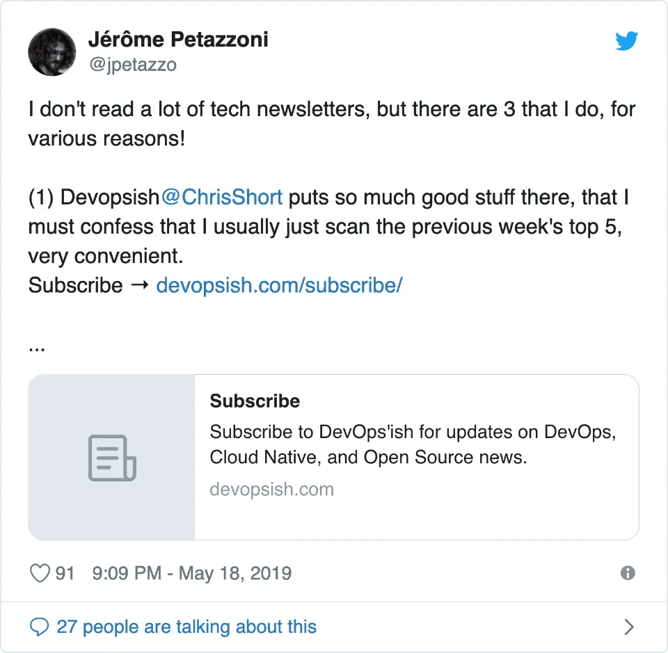 &ldquo;I don&rsquo;t read a lot of tech newsletters, but there are 3 that I do, for various reasons! Devops&rsquo;ish by @ChrisShort puts so much good stuff there, that I must confess that I usually just scan the previous week&rsquo;s top 5, very convenient.&rdquo; —Jérôme Petazzoni