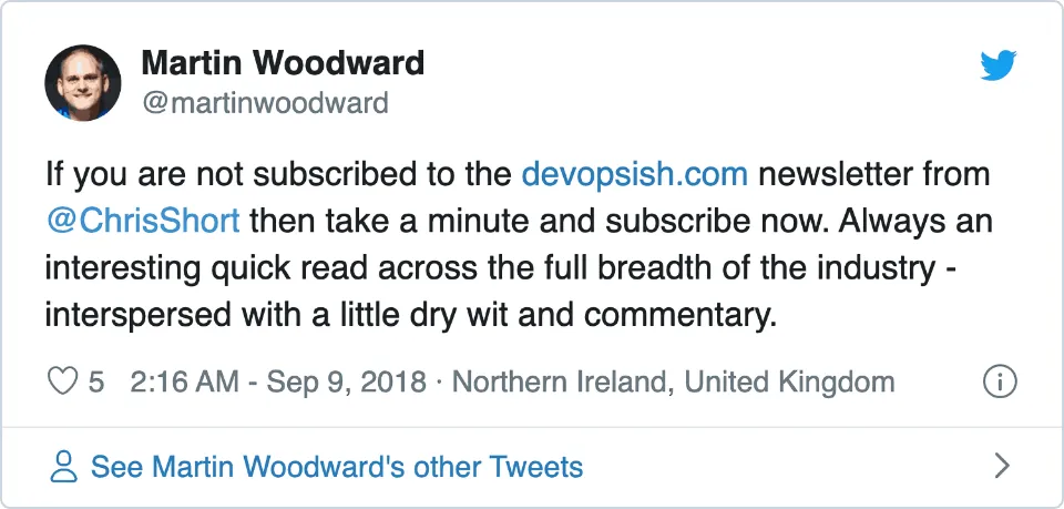 &ldquo;If you are not subscribed to the https://devopsish.com newsletter from @ChrisShort then take a minute and subscribe now. Always an interesting quick read across the full breadth of the industry - interspersed with a little dry wit and commentary.&rdquo; —Martin Woodward